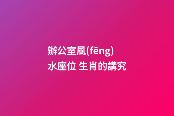 辦公室風(fēng)水座位 生肖的講究